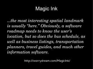 Magic Ink

...the most interesting spatial landmark 
is usually “here.” Obviously, a software 
roadmap needs to know the user’s 
location, but so does the bus schedule, as 
well as business listings, transportation 
planners, travel guides, and much other 
information software.
         http://worrydream.com/MagicInk/
 