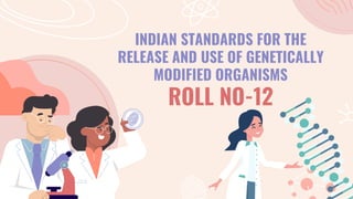 INDIAN STANDARDS FOR THE
RELEASE AND USE OF GENETICALLY
MODIFIED ORGANISMS
ROLL NO-12
 
