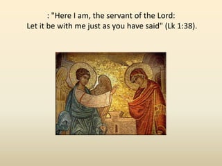 : "Here I am, the servant of the Lord:Let it be with me just as you have said" (Lk 1:38). 