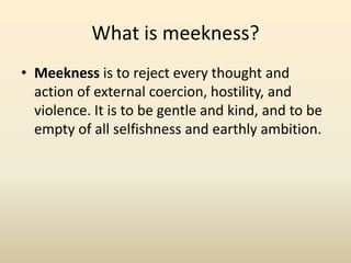 What is meekness?Meekness is to reject every thought and action of external coercion, hostility, and violence. It is to be gentle and kind, and to be empty of all selfishness and earthly ambition.