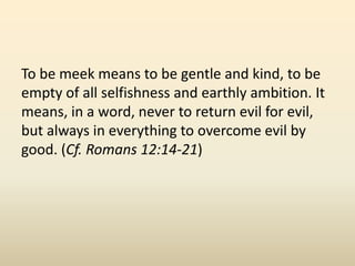 To be meek means to be gentle and kind, to be empty of all selfishness and earthly ambition. It means, in a word, never to return evil for evil, but always in everything to overcome evil by good. (Cf. Romans 12:14-21) 