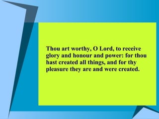 Thou art worthy, O Lord, to receive glory and honour and power: for thou hast created all things, and for thy pleasure they are and were created.  