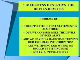 5. MEEKNESS DESTROYS THE DEVILS DEVICES HEBREWS 2:14 THE OPPOSITE OF THAT STATEMENT IS ALSO TRUE! OUR WEAKNESSES KEEP THE DEVILS DEVICES ALIVE! ARE WE HAVING A HARD TIME TURNING OUR TROUBLES INTO TRIUMPHS? ARE WE TIPPING GOD WHERE WE SHOULD BE TITHING HIM? JOB 1:6  &  ZECHARIAH 3:1 