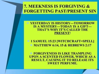 7. MEEKNESS IS FORGIVING & FORGETTING PAST/PRESENT SIN YESTERDAY IS HISTORY—TOMORROW IS A MYSTERY—TODAY IS A GIFT—THAT’S WHY IT’S CALLED THE  PRESENT ! 1 SAMUEL 15:23 [WITCHCRAFT=SPELL] MATTHEW 6:14, 15 & HEBREWS 2:17 FORGIVENESS IS LIKE TRAMPLING UPON A SCENTED FLOWER, WHICH AS A RESULT, CAUSING IT TO RELEASE ITS SWEET PERFUME. 