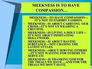 MEEKNESS IS TO HAVE COMPASSION…   MEEKNESS—TO HAVE COMPASSION—IT’S NOT TO EXHIBIT FASHION. MEEKNESS—IS ABOUT CARRYING  OUR CROSS—IT’S NOT US WEARING A CRUCIFIX. MEEKNESS—IS LIVING A HOLY LIFE—IT’S NOT ABOUT IMMITATING HOLLYWOOD. MEEKNESS—IS ABOUT HAVING SUBSTANCE—NOT CHASING THE LATEST STYLES. MEEKNESS—ABOUT SERVING OTHERS—IT’S NOT WAITING FOR OTHERS TO SERVE US! MEEKNESS—IS THANKING GOD FOR THE TRIALS WE HAVE….AND FOR THE TRIALS WE DON’T HAVE. 