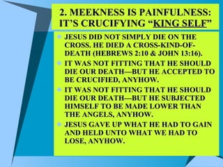 2. MEEKNESS IS PAINFULNESS: IT’S CRUCIFYING “ KING SELF ” JESUS DID NOT SIMPLY DIE ON THE CROSS. HE DIED A CROSS-KIND-OF-DEATH (HEBREWS 2:10 & JOHN 13:16). IT WAS NOT FITTING THAT HE SHOULD DIE OUR DEATH—BUT HE ACCEPTED TO BE CRUCIFIED, ANYHOW. IT WAS NOT FITTING THAT HE SHOULD DIE OUR DEATH—BUT HE SUBJECTED HIMSELF TO BE MADE LOWER THAN THE ANGELS, ANYHOW. JESUS GAVE UP WHAT HE HAD TO GAIN AND HELD UNTO WHAT WE HAD TO LOSE, ANYHOW. 