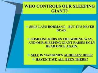 WHO CONTROLS OUR SLEEPING GIANT? SELF  LAYS DORMANT—BUT IT’S NEVER DEAD.  SOMEONE RUBS US THE WRONG WAY, AND OUR SLEEPING GIANT RAISES UGLY HEAD ONCE AGAIN. SELF  IS MANKIND’S  ACHILLES’ HEEL! HAVEN’T WE ALL BEEN THERE? 
