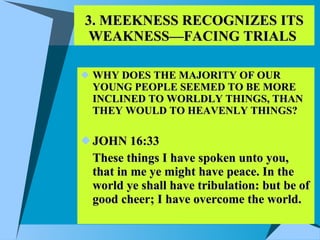 3. MEEKNESS RECOGNIZES ITS WEAKNESS—FACING TRIALS  WHY DOES THE MAJORITY OF OUR YOUNG PEOPLE SEEMED TO BE MORE INCLINED TO WORLDLY THINGS, THAN THEY WOULD TO HEAVENLY THINGS? JOHN 16:33 These things I have spoken unto you, that in me ye might have peace. In the world ye shall have tribulation: but be of good cheer; I have overcome the world.  