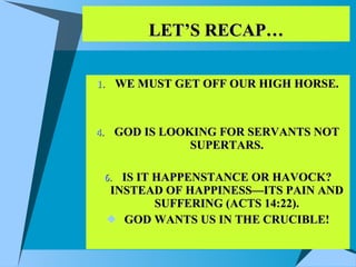 LET’S RECAP… WE MUST GET OFF OUR HIGH HORSE. GOD IS LOOKING FOR SERVANTS NOT SUPERTARS. IS IT HAPPENSTANCE OR HAVOCK? INSTEAD OF HAPPINESS—ITS PAIN AND SUFFERING (ACTS 14:22). GOD WANTS US IN THE CRUCIBLE! 