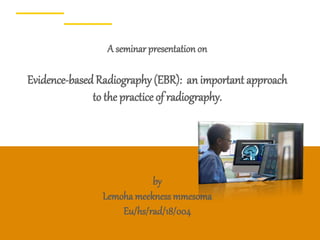 1
A seminar presentation on
Evidence-basedRadiography (EBR): an important approach
to the practice of radiography.
by
Lemoha meekness mmesoma
Eu/hs/rad/18/004
 