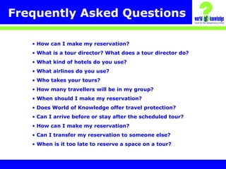 Frequently Asked Questions
• How can I make my reservation?
• What is a tour director? What does a tour director do?
• What kind of hotels do you use?
• What airlines do you use?
• Who takes your tours?
• How many travellers will be in my group?
• When should I make my reservation?
• Does World of Knowledge offer travel protection?
• Can I arrive before or stay after the scheduled tour?
• How can I make my reservation?
• Can I transfer my reservation to someone else?
• When is it too late to reserve a space on a tour?
 