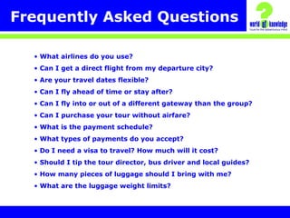 Frequently Asked Questions
• What airlines do you use?
• Can I get a direct flight from my departure city?
• Are your travel dates flexible?
• Can I fly ahead of time or stay after?
• Can I fly into or out of a different gateway than the group?
• Can I purchase your tour without airfare?
• What is the payment schedule?
• What types of payments do you accept?
• Do I need a visa to travel? How much will it cost?
• Should I tip the tour director, bus driver and local guides?
• How many pieces of luggage should I bring with me?
• What are the luggage weight limits?
 