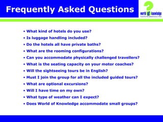 Frequently Asked Questions
• What kind of hotels do you use?
• Is luggage handling included?
• Do the hotels all have private baths?
• What are the rooming configurations?
• Can you accommodate physically challenged travellers?
• What is the seating capacity on your motor coaches?
• Will the sightseeing tours be in English?
• Must I join the group for all the included guided tours?
• What are optional excursions?
• Will I have time on my own?
• What type of weather can I expect?
• Does World of Knowledge accommodate small groups?
 