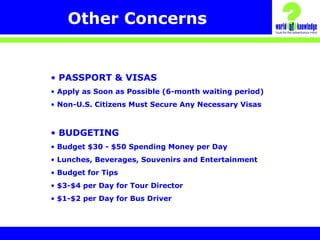 Other Concerns
• PASSPORT & VISAS
• Apply as Soon as Possible (6-month waiting period)
• Non-U.S. Citizens Must Secure Any Necessary Visas
• BUDGETING
• Budget $30 - $50 Spending Money per Day
• Lunches, Beverages, Souvenirs and Entertainment
• Budget for Tips
• $3-$4 per Day for Tour Director
• $1-$2 per Day for Bus Driver
 