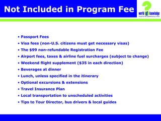 Not Included in Program Fee
• Passport Fees
• Visa fees (non-U.S. citizens must get necessary visas)
• The $99 non-refundable Registration Fee
• Airport fees, taxes & airline fuel surcharges (subject to change)
• Weekend flight supplement ($35 in each direction)
• Beverages at dinner
• Lunch, unless specified in the itinerary
• Optional excursions & extensions
• Travel Insurance Plan
• Local transportation to unscheduled activities
• Tips to Tour Director, bus drivers & local guides
 