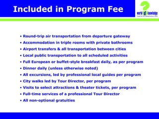 Included in Program Fee
• Round-trip air transportation from departure gateway
• Accommodation in triple rooms with private bathrooms
• Airport transfers & all transportation between cities
• Local public transportation to all scheduled activities
• Full European or buffet-style breakfast daily, as per program
• Dinner daily (unless otherwise noted)
• All excursions, led by professional local guides per program
• City walks led by Tour Director, per program
• Visits to select attractions & theater tickets, per program
• Full-time services of a professional Tour Director
• All non-optional gratuities
 