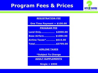 Program Fees & Prices
PROGRAM FEE
Land Only……………… $2000.00
Base Airfare…………… $1084.00
Airline Taxes*………… $615.00
Total……………………….$3799.00
REGISTRATION FEE
One Time Payment = $100.00
AIRLINE TAXES
*Subject To Change
ADULT SUPPLEMENTS
Single = $900
 