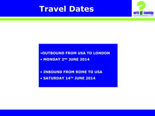 Travel Dates
•OUTBOUND FROM USA TO LONDON
• MONDAY 2ND
JUNE 2014
• INBOUND FROM ROME TO USA
• SATURDAY 14TH
JUNE 2014
 