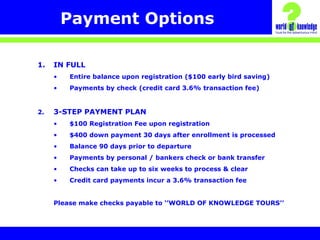 Payment Options
1. IN FULL
• Entire balance upon registration ($100 early bird saving)
• Payments by check (credit card 3.6% transaction fee)
2. 3-STEP PAYMENT PLAN
• $100 Registration Fee upon registration
• $400 down payment 30 days after enrollment is processed
• Balance 90 days prior to departure
• Payments by personal / bankers check or bank transfer
• Checks can take up to six weeks to process & clear
• Credit card payments incur a 3.6% transaction fee
Please make checks payable to ‘’WORLD OF KNOWLEDGE TOURS’’
 