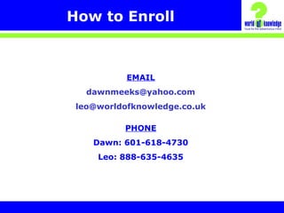 How to Enroll
EMAIL
dawnmeeks@yahoo.com
leo@worldofknowledge.co.uk
PHONE
Dawn: 601-618-4730
Leo: 888-635-4635
 