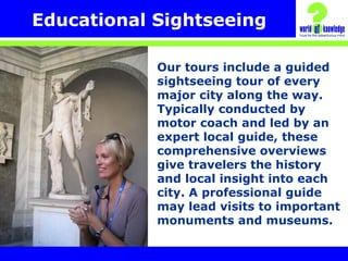 Educational Sightseeing
Our tours include a guided
sightseeing tour of every
major city along the way.
Typically conducted by
motor coach and led by an
expert local guide, these
comprehensive overviews
give travelers the history
and local insight into each
city. A professional guide
may lead visits to important
monuments and museums.
 