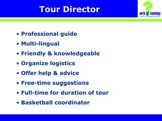 Tour Director
• Professional guide
• Multi-lingual
• Friendly & knowledgeable
• Organize logistics
• Offer help & advice
• Free-time suggestions
• Full-time for duration of tour
• Basketball coordinator
 