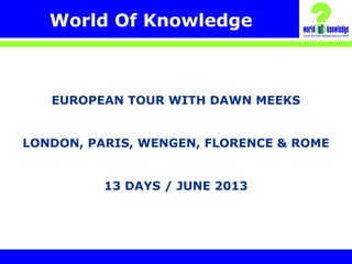 World Of Knowledge
EUROPEAN TOUR WITH DAWN MEEKS
LONDON, PARIS, WENGEN, FLORENCE & ROME
13 DAYS / JUNE 2013
 