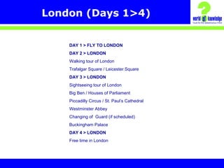 London (Days 1>4)
DAY 1 > FLY TO LONDON
DAY 2 > LONDON
Walking tour of London
Trafalgar Square / Leicester Square
DAY 3 > LONDON
Sightseeing tour of London
Big Ben / Houses of Parliament
Piccadilly Circus / St. Paul’s Cathedral
Westminster Abbey
Changing of Guard (if scheduled)
Buckingham Palace
DAY 4 > LONDON
Free time in London
 