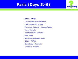 Paris (Days 5>6)
DAY 5 > PARIS
Travel to Paris by Eurostar train
Take a guided tour of Paris
Place de la Concorde / Champs-Élysées
Arc de Triomphe
Visit Notre Dame Cathedral
Eiffel Tower
Seine river sightseeing cruise
DAY 6 > PARIS
Sacre Coeur / Monmartre
Chateau of Versailles
 