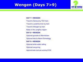 Wengen (Days 7>9)
DAY 7 > WENGEN
Travel to Geneva by TGV train
Travel to Lauterbrunnen by train
Travel to Wengen by train
Relax in the Jungfrau region
DAY 8 > WENGEN
Optional gondola to Mannlichen
Optional hike to Kleine Scheidegg
DAY 9 > WENGEN
Optional white water rafting
Optional canyoning
Approximate cost per activity $150
 