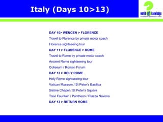 Italy (Days 10>13)
DAY 10> WENGEN > FLORENCE
Travel to Florence by private motor coach
Florence sightseeing tour
DAY 11 > FLORENCE > ROME
Travel to Rome by private motor coach
Ancient Rome sightseeing tour
Coliseum / Roman Forum
DAY 12 > HOLY ROME
Holy Rome sightseeing tour
Vatican Museum / St Peter’s Basilica
Sistine Chapel / St Peter’s Square
Trevi Fountain / Pantheon / Piazza Navona
DAY 13 > RETURN HOME
 
