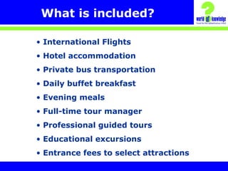What is included?
• International Flights
• Hotel accommodation
• Private bus transportation
• Daily buffet breakfast
• Evening meals
• Full-time tour manager
• Professional guided tours
• Educational excursions
• Entrance fees to select attractions
 