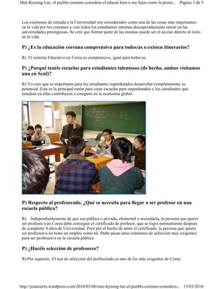 Mee-Kyeong Lee: el pueblo coreano considera el educar bien a sus hijos como la prime... Página 3 de 5



 Los exámenes de entrada a la Universidad son considerados como una de las cosas más importantes
 en la vida por los coreanos y casi todos los estudiantes intentan desesperadamente entrar en las
 universidades prestigiosas. Se cree que formar parte de las mismas puede ser el acceso directo al éxito
 en la vida.

 P) ¿Es la educación coreana comprensiva para todos/as o existen itinerarios?
 R) El sistema Educativo en Corea es comprensivo, igual para todos/as.

 P) ¿Porqué tenéis escuelas para estudiantes talentosos (de hecho, ambos visitamos
 una en Seul)?
 R) Yo creo que es importante para los estudiantes superdotados desarrollar completamente su
 potencial. Esta es la principal razón para crear escuelas para superdotados y los estudiantes que
 estudian en ellas contribuyen a competir en la economía global.




 P) Respecto al profesorado. ¿Qué se necesita para llegar a ser profesor en una
 escuela pública?
 R) Independientemente de que sea pública o privada, elemental o secundaria, la persona que quiere
 ser profesor/a en Corea debe conseguir el certificado de profesor, que se logra normalmente después
 de completer 4 años de Universidad. Pero por el hecho de tener el certificado, la persona que quiere
 ser professor/a no tiene un empleo como tal. Debe pasar unos exámenes de selección muy exigentes
 para ser professor/a en la escuela pública.

 P) ¿Hacéis selección de profesores?
 R) Por supuesto. El test de selección del profesorado es uno de los más exigentes de Corea.




http://josusierra.wordpress.com/2010/03/06/mee-kyeong-lee-el-pueblo-coreano-considera... 13/03/2010
 