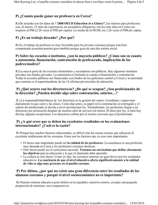 Mee-Kyeong Lee: el pueblo coreano considera el educar bien a sus hijos como la prime... Página 4 de 5



 P) ¿Cuanto puede ganar un profesor/a en Corea?
 R) De acuerdo con los datos de “ 2008 OECD Education at a Glance”, los salarios para profesores
 con, al menos, 15 años de experiencia, en secundaria obligatoria, son los más altos en Corea con
 respecto al PIB (2.28 veces el PIB per capita). La media de la OCDE era 1,26 veces el PIB per capita.

 P) ¿Es un trabajo deseado? ¿Por qué?
 R) Sí, el trabajo de professor es muy favorable para los jóvenes coreanos porque está bien
 compensado económicamente pero también porque goza de una alta estima social.

 P) Sobre las escuelas o institutos, ¿son la mayoría públicos? ¿Cómo son en cuanto
 a autonomía, financiación, contratación de profesorado, implicación de los
 padres/madres?
 R) La mayor parte de las escuelas elementales y secundarias son públicas. Hay algunosn institutos
 privados son fondos privados. La autonomía es limitada en cuanto a financiación y contratación.
 Todas la escuelas públicas son financiadas con fondos de los gobiernos central y/o local y la autoridad
 que contrata es el superintendente de las 16 oficinas provinciales de educación.

  P) ¿Qué ocurre con los directores/as? ¿De qué se ocupan? ¿Son profesionales de
 la dirección? ¿Pueden decidir algo sobre contratación, salarios…?
  R.) La responsabilidad básica de los directores es la gestión del centro. Coordinan y supervisan
 diariamente lo que curre y las clases. Como dije antes, su papel en la contratación es restringido y el
 salario del profesorado se decide a nivel nacional por ley. Normalmente, los profesores llegan a ser
 directores por promoción después de muchos años de servicio (al menos 20 años) por ley, si bein hoy
 día hay algunas excepciones. Los directores cobran por el mismo convenio que el profesorado.

  P) ¿A qué crees que se deben los excelentes resultados en las evaluaciones
 internacionales? ¿Cuál es la razón?
  R) Porque hay muchos factores relacionados, es difícil citar las causas exactas que subyacen al
 excelente rendimiento de los coreanos. Estos son los factores que yo creo más importantes:

     • El factor más importante puede ser la calidad de los profesores. La enseñanza es una profesión
       muy deseada en Corea y los profesores coreanos destacan.
     • Otro factor puede ser el curriculum nacional. Tenemos un curriculum que define claramente
       los objetivos para la educación y lo que el alumnado debe aprender.
     • La cultura es otro factor. Como ya dije, los coreanos tenemos un gran fervor por los resultados
       educativos. La conciencia de que el nivel educativo afecta significativamente a la calidad
       de vida es algo muy presente en el pueblo coreano.

 P) Por último, ¿por qué no existe una gran diferencia entre los resultados de los
 alumnos coreanos y porqué el nivel socioeconómico no es importante?
  R) Nuestro sistema educativo pone énfasis en la equidad y nuestros centros, excepto una pequeña
 proporción de institutos, son comprensivos.




http://josusierra.wordpress.com/2010/03/06/mee-kyeong-lee-el-pueblo-coreano-considera... 13/03/2010
 
