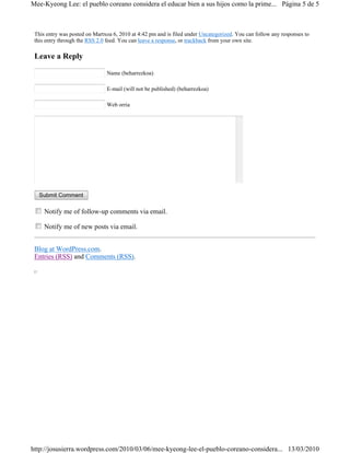 Mee-Kyeong Lee: el pueblo coreano considera el educar bien a sus hijos como la prime... Página 5 de 5



 This entry was posted on Martxoa 6, 2010 at 4:42 pm and is filed under Uncategorized. You can follow any responses to
 this entry through the RSS 2.0 feed. You can leave a response, or trackback from your own site.

 Leave a Reply

                               Name (beharrezkoa)

                               E-mail (will not be published) (beharrezkoa)

                               Web orria




   Submit Comment

     Notify me of follow-up comments via email.

     Notify me of new posts via email.


 Blog at WordPress.com.
 Entries (RSS) and Comments (RSS).




http://josusierra.wordpress.com/2010/03/06/mee-kyeong-lee-el-pueblo-coreano-considera... 13/03/2010
 