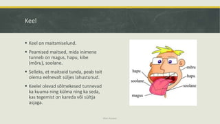 Keel
 Keel on maitsmiselund.
 Peamised maitsed, mida inimene
tunneb on magus, hapu, kibe
(mõru), soolane.
 Selleks, et maitseid tunda, peab toit
olema eelnevalt süljes lahustunud.
 Keelel olevad sõlmekesed tunnevad
ka kuuma ning külma ning ka seda,
kas tegemist on kareda või sültja
asjaga.
Mari Kauber
 