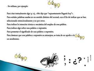 . Se utilizan, por ejemplo:
Para citar textualmente algo: p. ej., «Me dijo que “supuestamente llegaría hoy”».
Para señalar palabras usadas en un sentido distinto del normal, con el fin de indicar que se han
seleccionado intencionalmente y no por error.
Para indicar la intención irónica o sarcástica del empleo de una palabra.
Para indicar algo sobre una palabra o expresión.
Para presentar el significado de una palabra o expresión.
Para destacar que una palabra o expresión es extranjera, se trata de un apodo o de
un seudónimo.
 