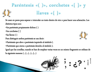 Se usan en pares para separar o intercalar un texto dentro de otro o para hacer una aclaración. Los
distintos tipos son:
•los paréntesis propiamente dichos: ( )
•los corchetes: [ ]
•las llaves: { }
Para distinguir ambos paréntesis se usa decir:
•Paréntesis que abre o paréntesis izquierdo al símbolo (.
•Paréntesis que cierra o paréntesis derecho al símbolo ).
Igual que las comillas, cuando se han de emplear varias veces en un mismo fragmento se utilizan de
la siguiente manera: (…[…{…}…]…)
 