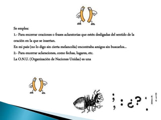 Se emplea:
1.- Para encerrar oraciones o frases aclaratorias que estén desligadas del sentido de la
oración en la que se insertan.
En mi país (no lo digo sin cierta melancolía) encontraba amigos sin buscarlos...
2.- Para encerrar aclaraciones, como fechas, lugares, etc.
La O.N.U. (Organización de Naciones Unidas) es una
 