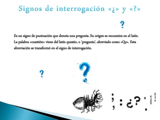 Es un signo de puntuación que denota una pregunta. Su origen se encuentra en el latín.
La palabra «cuestión» viene del latín questio, o 'pregunta', abreviado como «Qo». Esta
abreviación se transformó en el signo de interrogación.
 