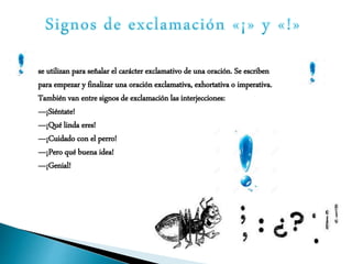 se utilizan para señalar el carácter exclamativo de una oración. Se escriben
para empezar y finalizar una oración exclamativa, exhortativa o imperativa.
También van entre signos de exclamación las interjecciones:
—¡Siéntate!
—¡Qué linda eres!
—¡Cuidado con el perro!
—¡Pero qué buena idea!
—¡Genial!
 