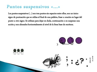 Los puntos suspensivos (…) son tres puntos sin espacios entre ellos, son un único
signo de puntuación que se utiliza al final de una palabra, frase u oración en lugar del
punto u otro signo. Se utilizan para dejar en duda, continuación o en suspenso una
acción y son alineados horizontalmente al nivel de la línea base de escritura.
 