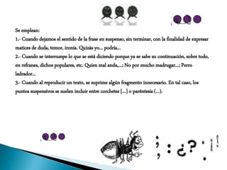 Se emplean:
1.- Cuando dejamos el sentido de la frase en suspenso, sin terminar, con la finalidad de expresar
matices de duda, temor, ironía. Quizás yo... podría...
2.- Cuando se interrumpe lo que se está diciendo porque ya se sabe su continuación, sobre todo,
en refranes, dichos populares, etc. Quien mal anda,...; No por mucho madrugar...; Perro
ladrador...
3.- Cuando al reproducir un texto, se suprime algún fragmento innecesario. En tal caso, los
puntos suspensivos se suelen incluir entre corchetes [...] o paréntesis (...).
 