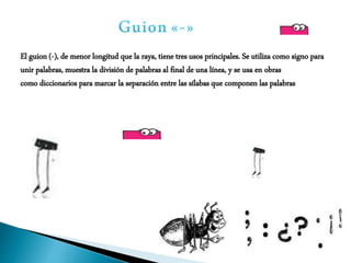 El guion (-), de menor longitud que la raya, tiene tres usos principales. Se utiliza como signo para
unir palabras, muestra la división de palabras al final de una línea, y se usa en obras
como diccionarios para marcar la separación entre las sílabas que componen las palabras
 