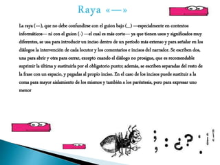 La raya (—), que no debe confundirse con el guion bajo (_) —especialmente en contextos
informáticos— ni con el guion (-) —el cual es más corto— ya que tienen usos y significados muy
diferentes, se usa para introducir un inciso dentro de un período más extenso y para señalar en los
diálogos la intervención de cada locutor y los comentarios e incisos del narrador. Se escriben dos,
una para abrir y otra para cerrar, excepto cuando el diálogo no prosigue, que es recomendable
suprimir la última y sustituirla por el obligatorio punto; además, se escriben separadas del resto de
la frase con un espacio, y pegadas al propio inciso. En el caso de los incisos puede sustituir a la
coma para mayor aislamiento de los mismos y también a los paréntesis, pero para expresar uno
menor
 