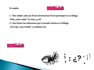 Se emplea:
1.- Para señalar cada una de las intervenciones de los personajes en un diálogo.
-Hola, ¿cómo estás? -Yo, bien, ¿y tú?
2.- Para limitar las aclaraciones que el narrador inserta en el diálogo.
-¡Ven aquí -muy irritado- y enséñame eso!
 