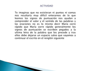 Te imaginas que no existieran ni puntos ni comas
nos resultaría muy difícil enterarnos de lo que
leemos los signos de puntuación nos ayudan a
comprender el valor y el sentido de las palabras y
las oraciones no es lo mismo decir María corre
rápido que María corre rápido generalmente los
signos de puntuación se escriben pegados a la
ultima letra de la palabra que los precede y tras
ellos debe dejarse un espacio salvo que vayamos a
continuar el escrito en el renglón siguiente
 