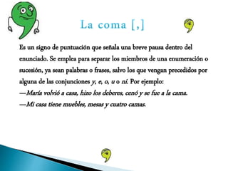 Es un signo de puntuación que señala una breve pausa dentro del
enunciado. Se emplea para separar los miembros de una enumeración o
sucesión, ya sean palabras o frases, salvo los que vengan precedidos por
alguna de las conjunciones y, e, o, u o ni. Por ejemplo:
—María volvió a casa, hizo los deberes, cenó y se fue a la cama.
—Mi casa tiene muebles, mesas y cuatro camas.
 