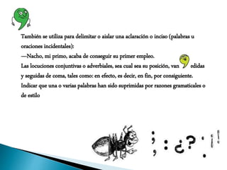 También se utiliza para delimitar o aislar una aclaración o inciso (palabras u
oraciones incidentales):
—Nacho, mi primo, acaba de conseguir su primer empleo.
Las locuciones conjuntivas o adverbiales, sea cual sea su posición, van precedidas
y seguidas de coma, tales como: en efecto, es decir, en fin, por consiguiente.
Indicar que una o varias palabras han sido suprimidas por razones gramaticales o
de estilo
 
