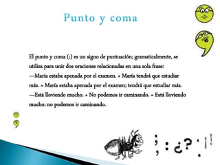 El punto y coma (;) es un signo de puntuación; gramaticalmente, se
utiliza para unir dos oraciones relacionadas en una sola frase:
—María estaba apenada por el examen. + María tendrá que estudiar
más. = María estaba apenada por el examen; tendrá que estudiar más.
—Está lloviendo mucho. + No podemos ir caminando. = Está lloviendo
mucho; no podemos ir caminando.
 